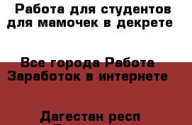 Работа для студентов,для мамочек в декрете. - Все города Работа » Заработок в интернете   . Дагестан респ.,Буйнакск г.
